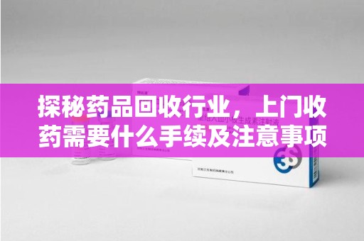 连云港探秘药品回收行业，上门收药需要什么手续及注意事项